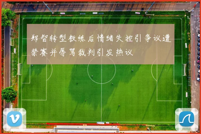 郑智转型教练后情绪失控引争议遭禁赛并辱骂裁判引发热议