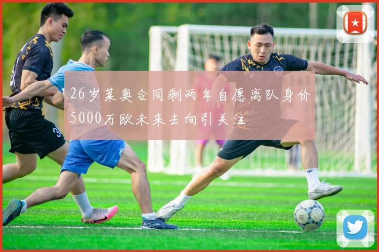 26岁莱奥合同剩两年自愿离队身价5000万欧未来去向引关注