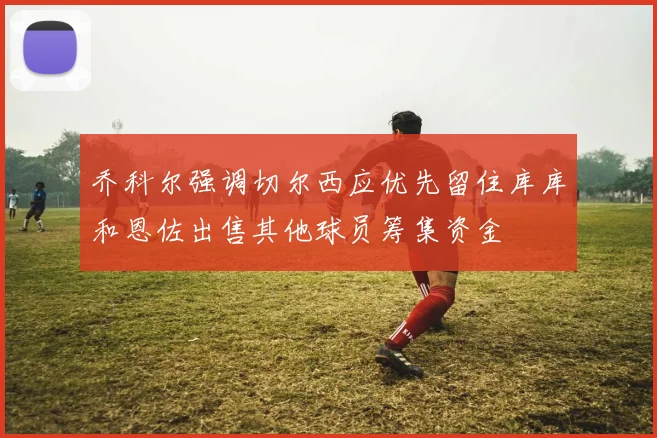 乔科尔强调切尔西应优先留住库库和恩佐出售其他球员筹集资金