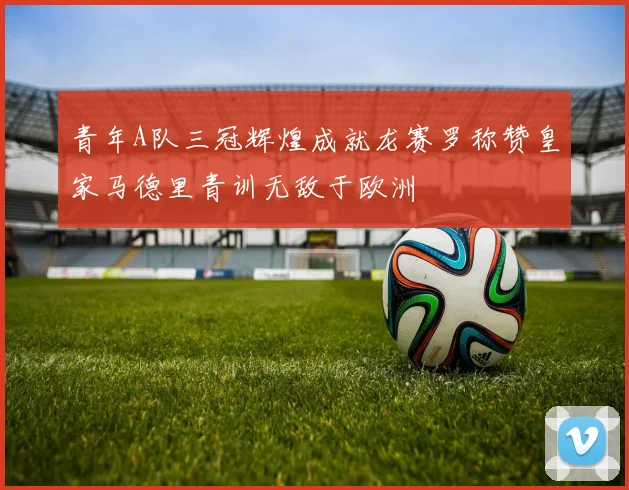 青年A队三冠辉煌成就龙赛罗称赞皇家马德里青训无敌于欧洲