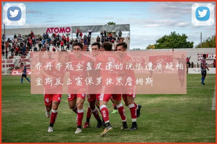 乔丹夺冠全靠皮蓬的说法遭质疑帕金斯反击富保罗抹黑詹姆斯