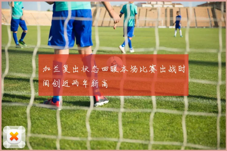 加兰复出状态回暖本场比赛出战时间创近两年新高