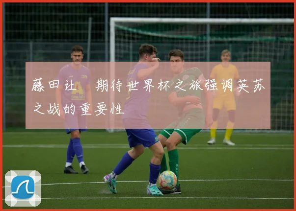 藤田让瑠期待世界杯之旅强调英苏之战的重要性