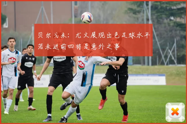 贝尔戈米：尤文展现出色足球水平若未进前四将是意外之事