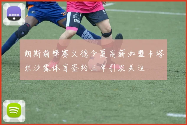 朗斯前锋赛义德今夏高薪加盟卡塔尔沙蒙体育签约三年引发关注