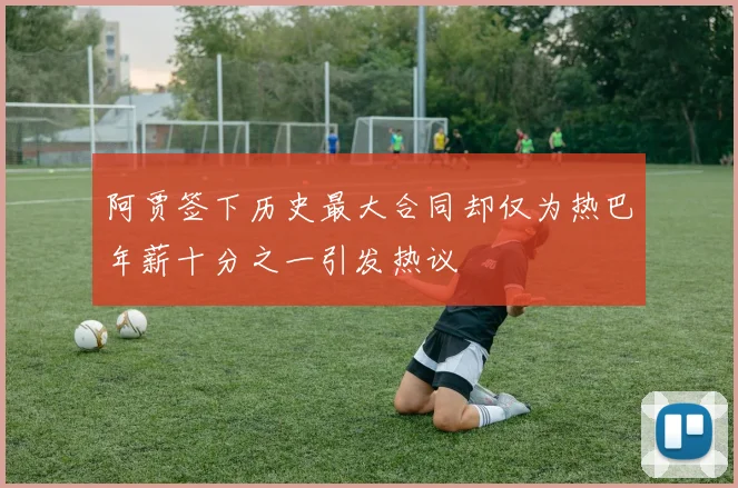 阿贾签下历史最大合同却仅为热巴年薪十分之一引发热议