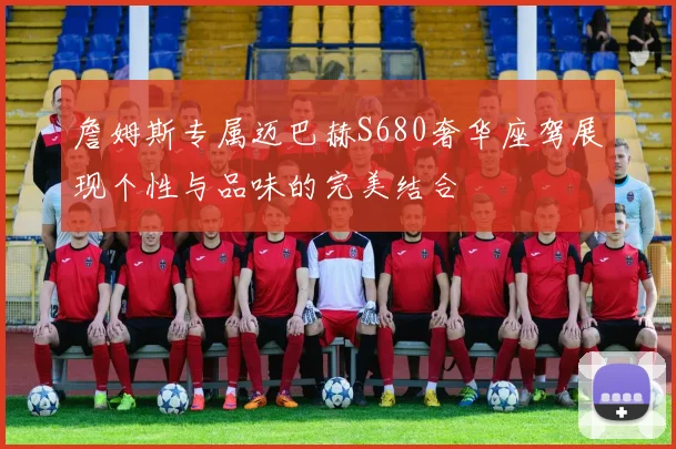 詹姆斯专属迈巴赫S680奢华座驾展现个性与品味的完美结合