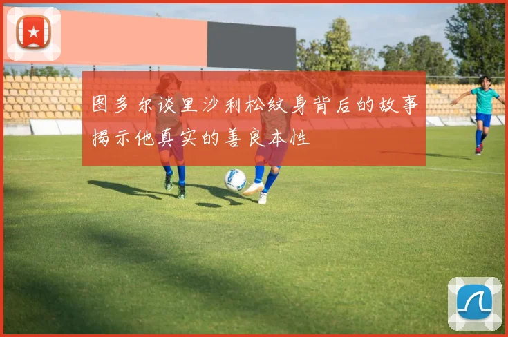 图多尔谈里沙利松纹身背后的故事揭示他真实的善良本性