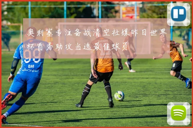 奥利塞专注备战清空社媒昨日世界杯首秀助攻当选最佳球员