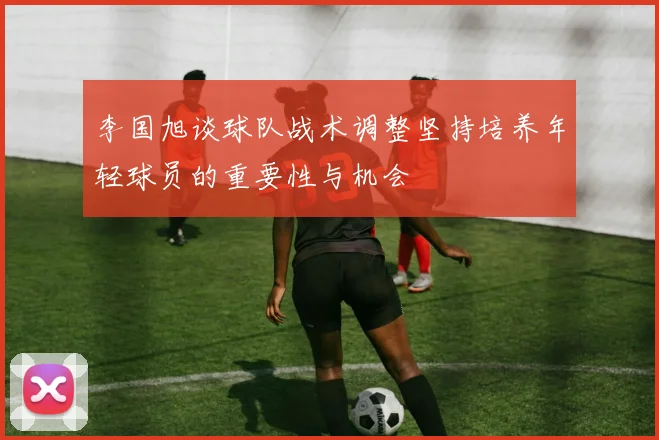 李国旭谈球队战术调整坚持培养年轻球员的重要性与机会
