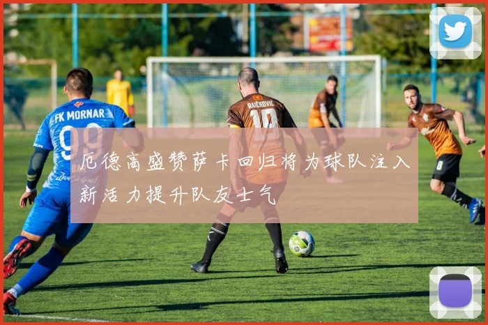 厄德高盛赞萨卡回归将为球队注入新活力提升队友士气